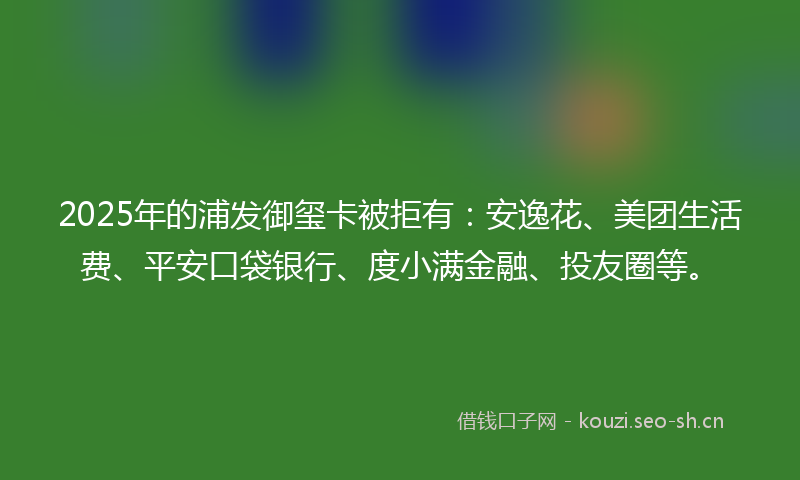 2025年的浦发御玺卡被拒有：安逸花、美团生活费、平安口袋银行、度小满金融、投友圈等。