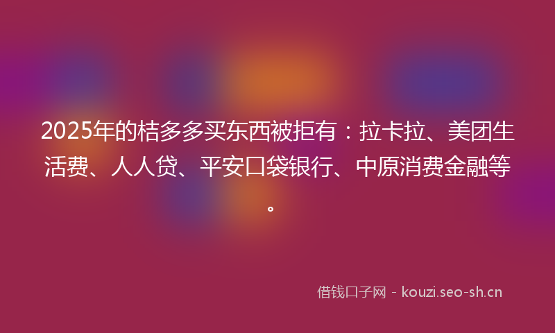 2025年的桔多多买东西被拒有：拉卡拉、美团生活费、人人贷、平安口袋银行、中原消费金融等。