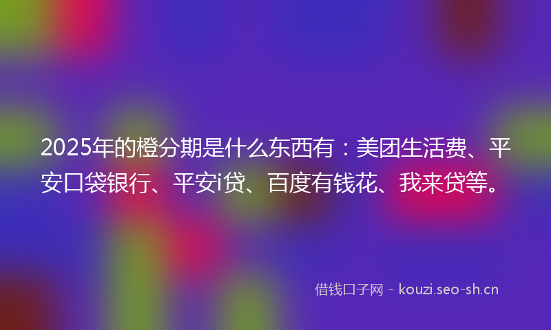 2025年的橙分期是什么东西有：美团生活费、平安口袋银行、平安i贷、百度有钱花、我来贷等。