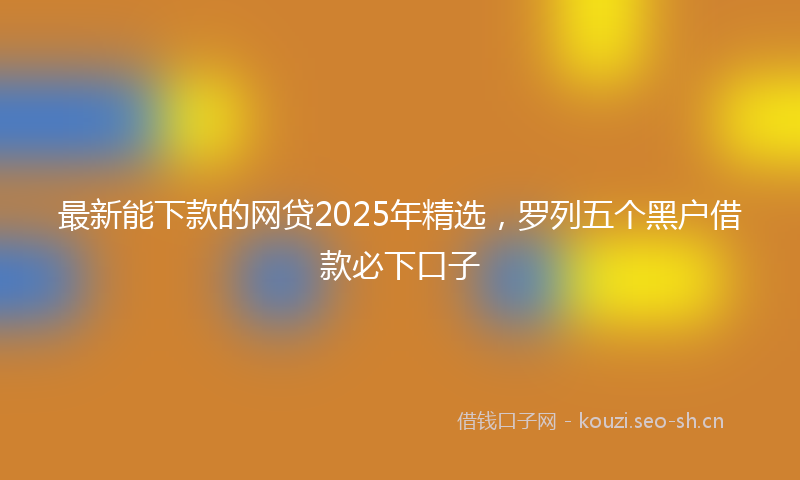 最新能下款的网贷2025年精选，罗列五个黑户借款必下口子