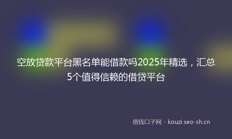 空放贷款平台黑名单能借款吗2025年精选，汇总5个值得信赖的借贷平台