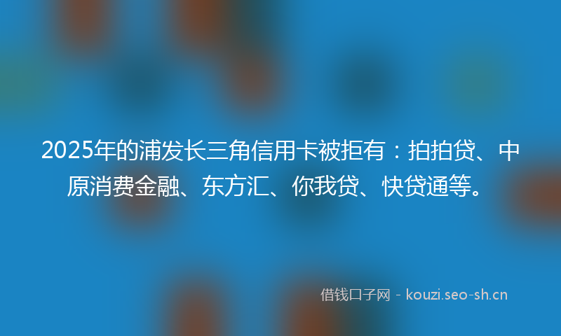2025年的浦发长三角信用卡被拒有：拍拍贷、中原消费金融、东方汇、你我贷、快贷通等。