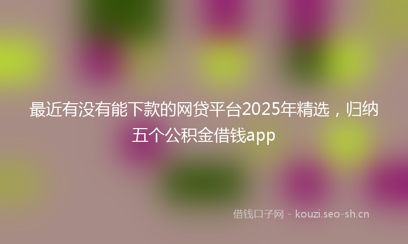 最近有没有能下款的网贷平台2025年精选，归纳五个公积金借钱app