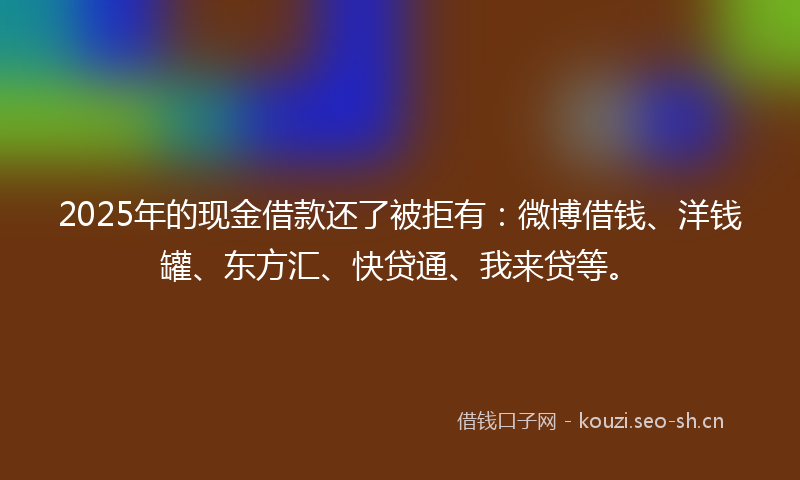 2025年的现金借款还了被拒有:微博借钱、洋钱罐、东方汇、快贷通、我来贷等。