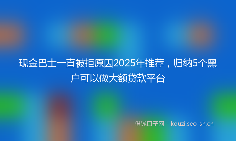 现金巴士一直被拒原因2025年推荐，归纳5个黑户可以做大额贷款平台