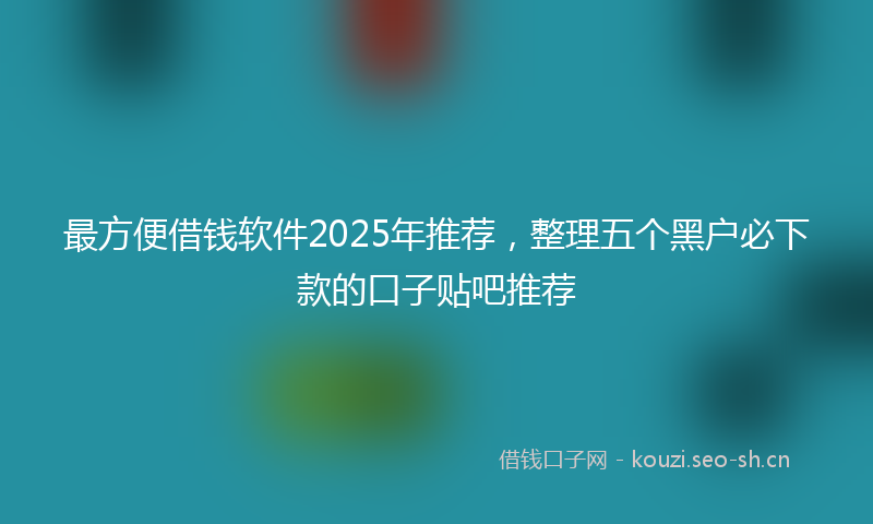 最方便借钱软件2025年推荐，整理五个黑户必下款的口子贴吧推荐