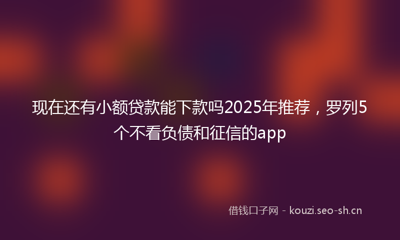 现在还有小额贷款能下款吗2025年推荐,罗列5个不看负债和征信的app