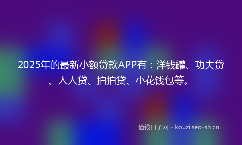 2025年的最新小额贷款APP有：洋钱罐、功夫贷、人人贷、拍拍贷、小花钱包等。