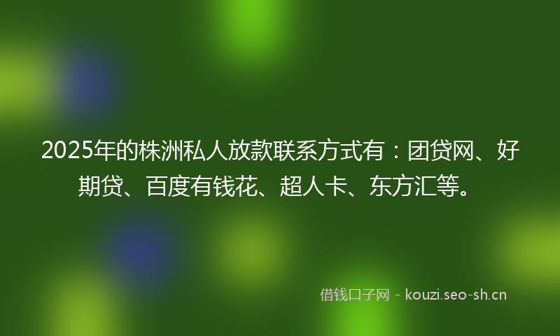 2025年的株洲私人放款联系方式有：团贷网、好期贷、百度有钱花、超人卡、东方汇等。