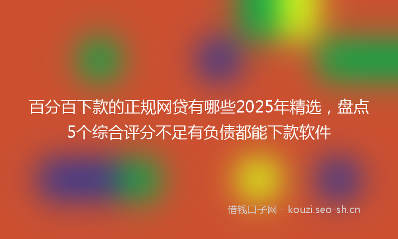 百分百下款的正规网贷有哪些2025年精选，盘点5个综合评分不足有负债都能下款软件