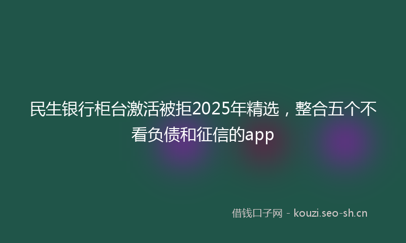 民生银行柜台激活被拒2025年精选，整合五个不看负债和征信的app