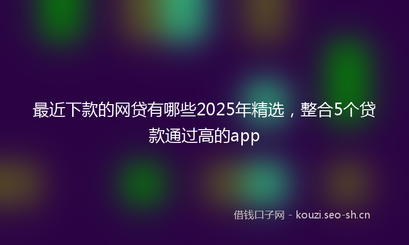 最近下款的网贷有哪些2025年精选，整合5个贷款通过高的app