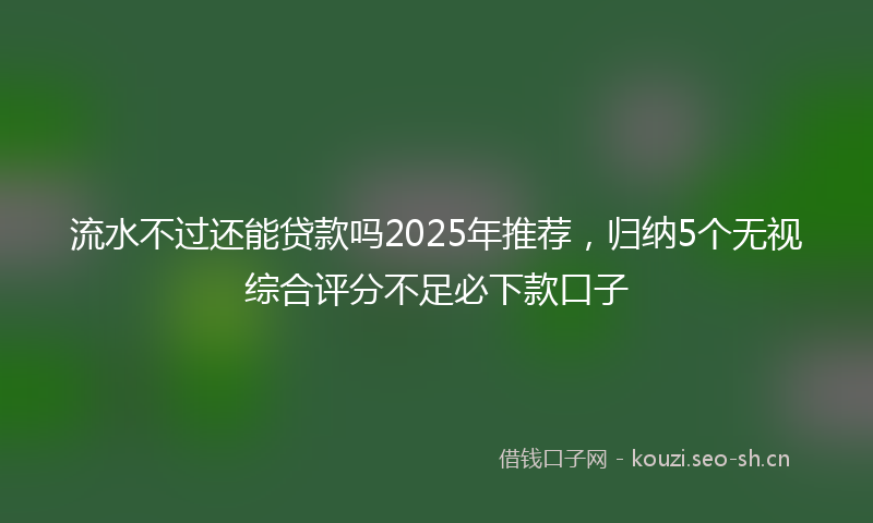 流水不过还能贷款吗2025年推荐,归纳5个无视综合评分不足必下款口子