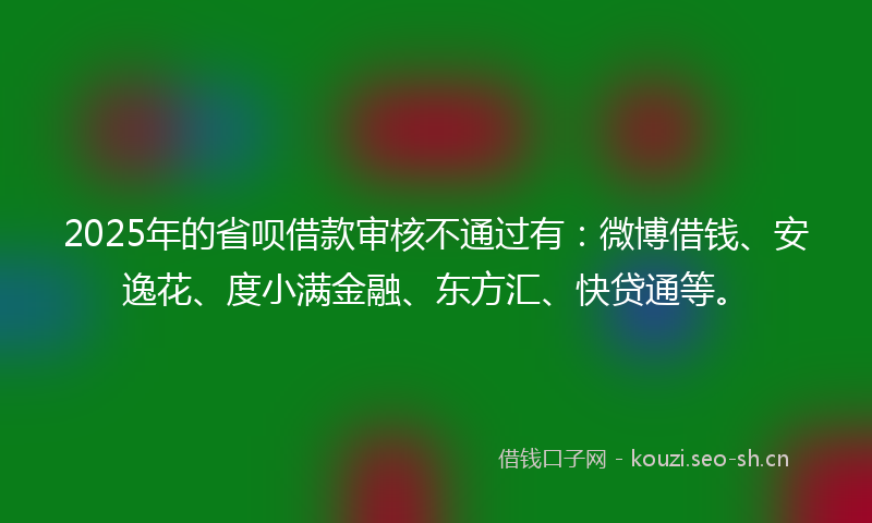 2025年的省呗借款审核不通过有：微博借钱、安逸花、度小满金融、东方汇、快贷通等。