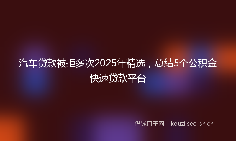 汽车贷款被拒多次2025年精选，总结5个公积金快速贷款平台