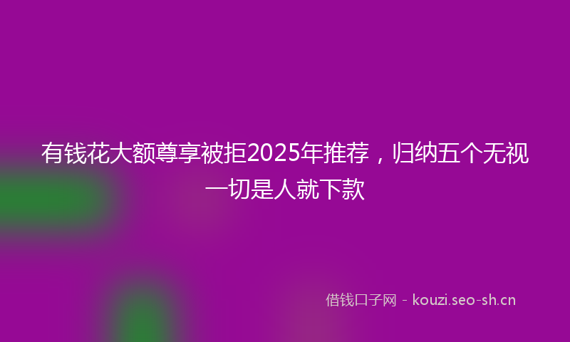 有钱花大额尊享被拒2025年推荐，归纳五个无视一切是人就下款