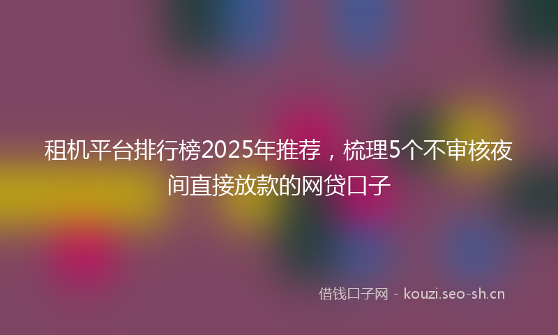 租机平台排行榜2025年推荐，梳理5个不审核夜间直接放款的网贷口子