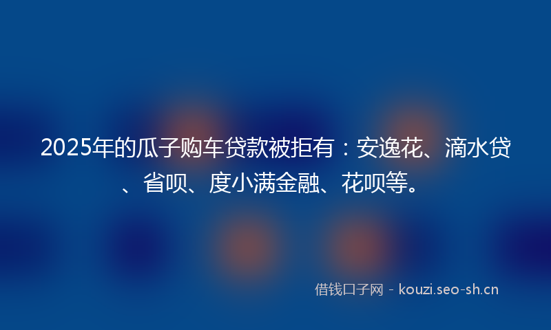 2025年的瓜子购车贷款被拒有：安逸花、滴水贷、省呗、度小满金融、花呗等。