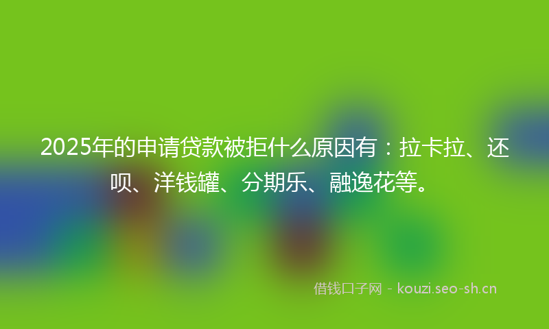 2025年的申请贷款被拒什么原因有:拉卡拉、还呗、洋钱罐、分期乐、融逸花等。