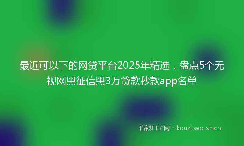 最近可以下的网贷平台2025年精选，盘点5个无视网黑征信黑3万贷款秒款app名单