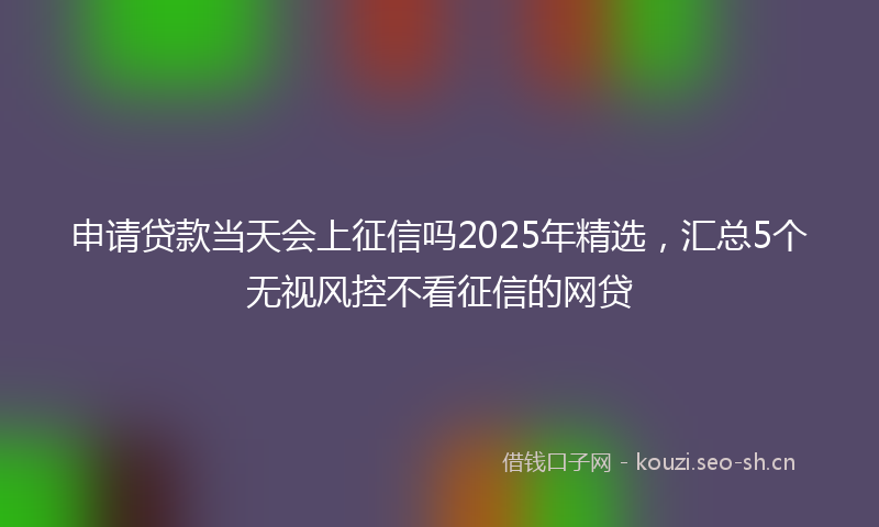 申请贷款当天会上征信吗2025年精选,汇总5个无视风控不看征信的网贷