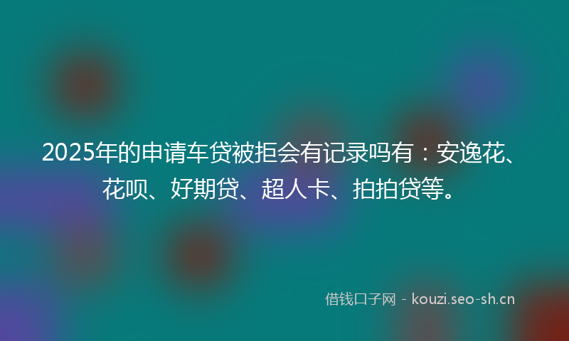 2025年的申请车贷被拒会有记录吗有：安逸花、花呗、好期贷、超人卡、拍拍贷等。