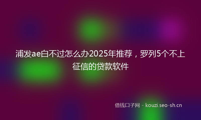浦发ae白不过怎么办2025年推荐，罗列5个不上征信的贷款软件