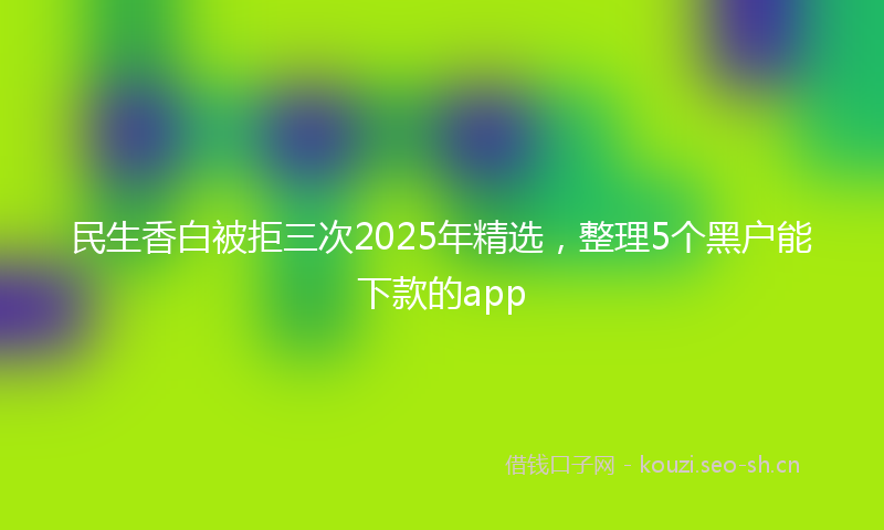民生香白被拒三次2025年精选，整理5个黑户能下款的app