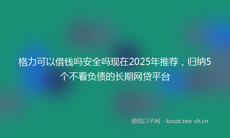 格力可以借钱吗安全吗现在2025年推荐,归纳5个不看负债的长期网贷平台