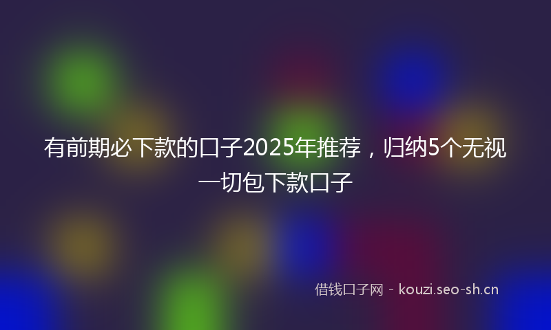 有前期必下款的口子2025年推荐，归纳5个无视一切包下款口子