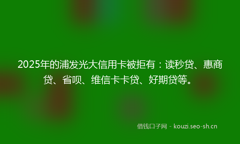 2025年的浦发光大信用卡被拒有：读秒贷、惠商贷、省呗、维信卡卡贷、好期贷等。