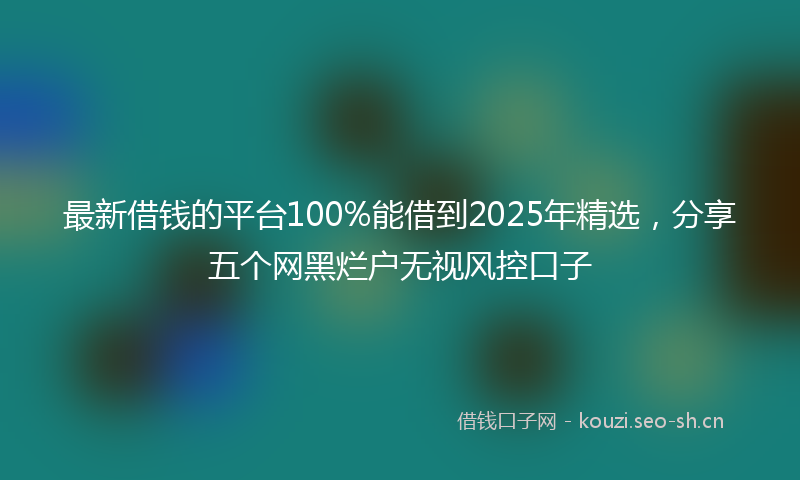最新借钱的平台100%能借到2025年精选，分享五个网黑烂户无视风控口子