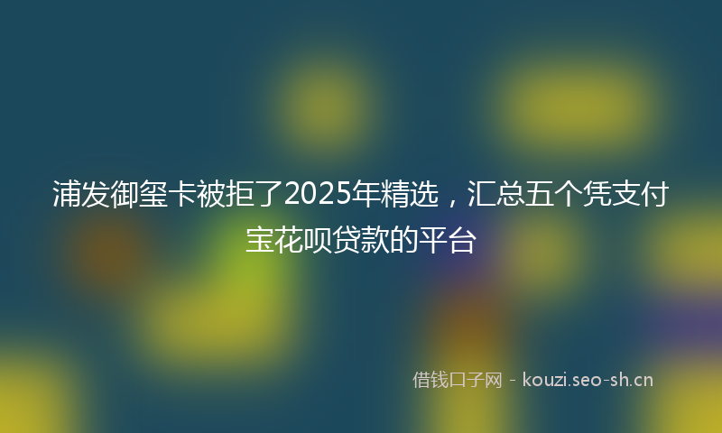 浦发御玺卡被拒了2025年精选，汇总五个凭支付宝花呗贷款的平台