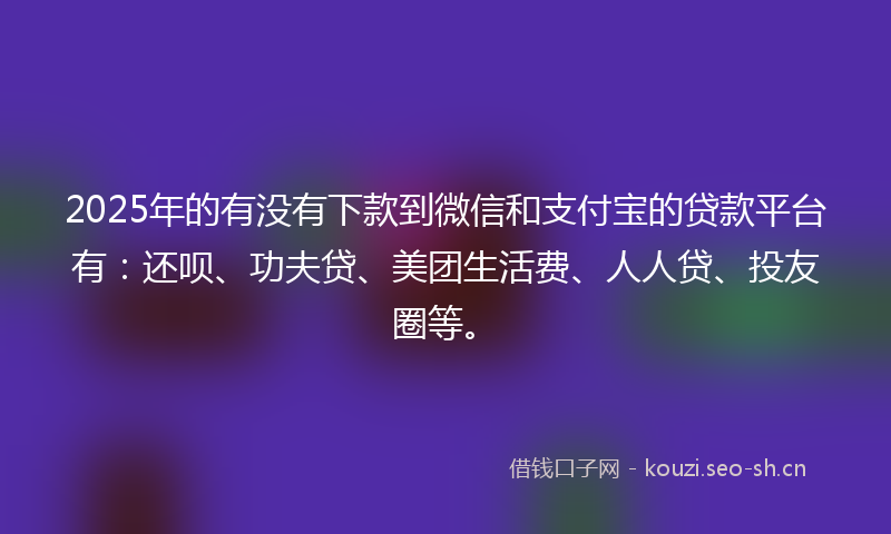 2025年的有没有下款到微信和支付宝的贷款平台有:还呗、功夫贷、美团生活费、人人贷、投友圈等。