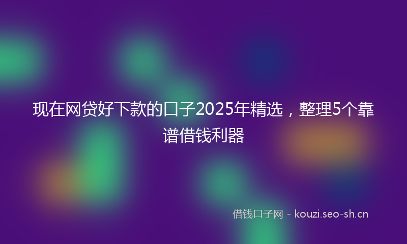 现在网贷好下款的口子2025年精选，整理5个靠谱借钱利器
