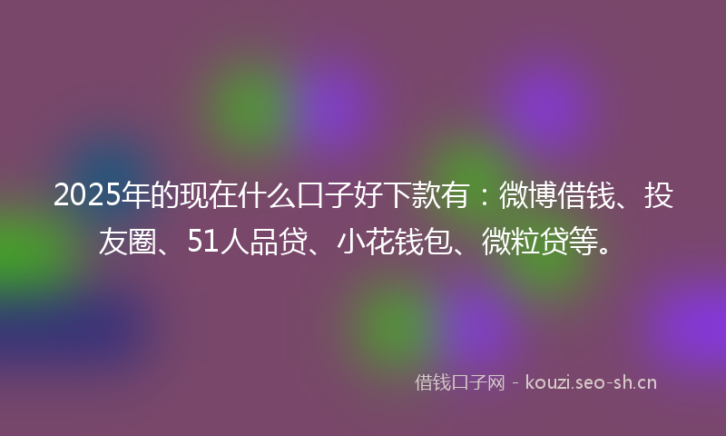 2025年的现在什么口子好下款有：微博借钱、投友圈、51人品贷、小花钱包、微粒贷等。