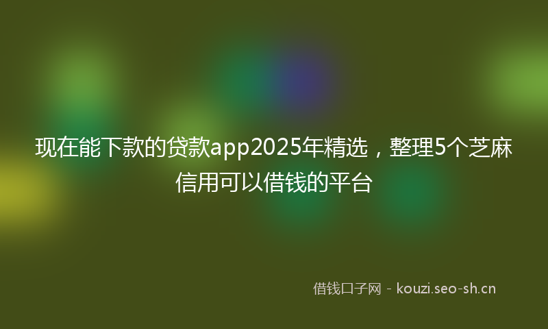 现在能下款的贷款app2025年精选，整理5个芝麻信用可以借钱的平台
