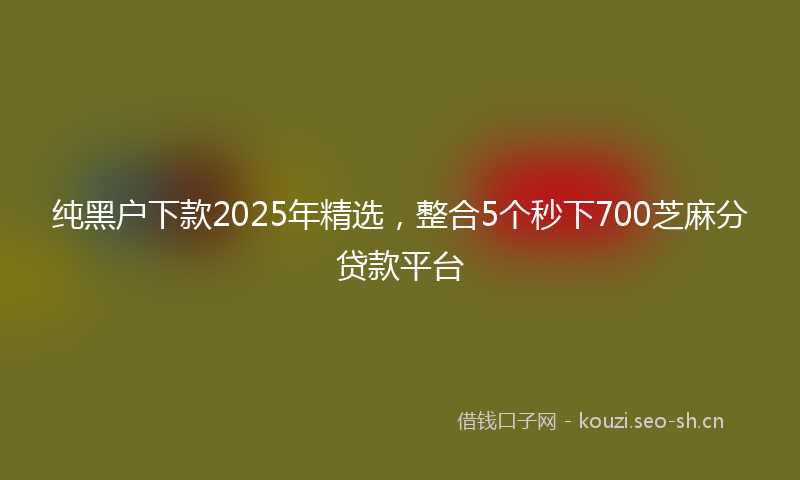 纯黑户下款2025年精选，整合5个秒下700芝麻分贷款平台