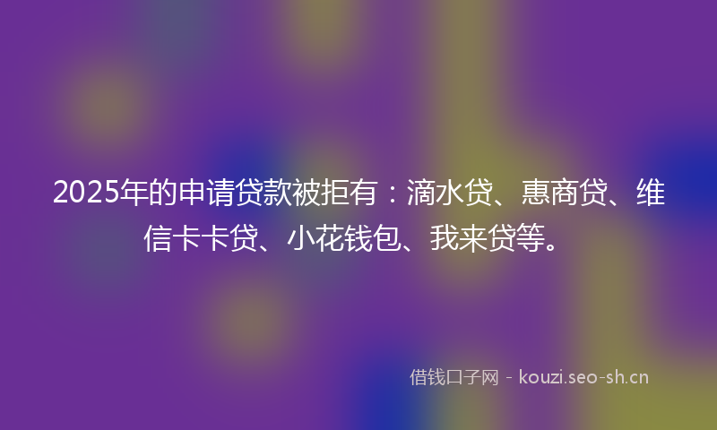2025年的申请贷款被拒有:滴水贷、惠商贷、维信卡卡贷、小花钱包、我来贷等。