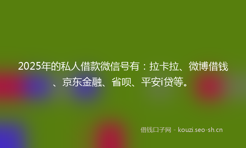 2025年的私人借款微信号有：拉卡拉、微博借钱、京东金融、省呗、平安i贷等。