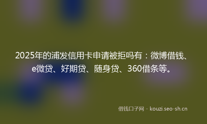 2025年的浦发信用卡申请被拒吗有：微博借钱、e微贷、好期贷、随身贷、360借条等。