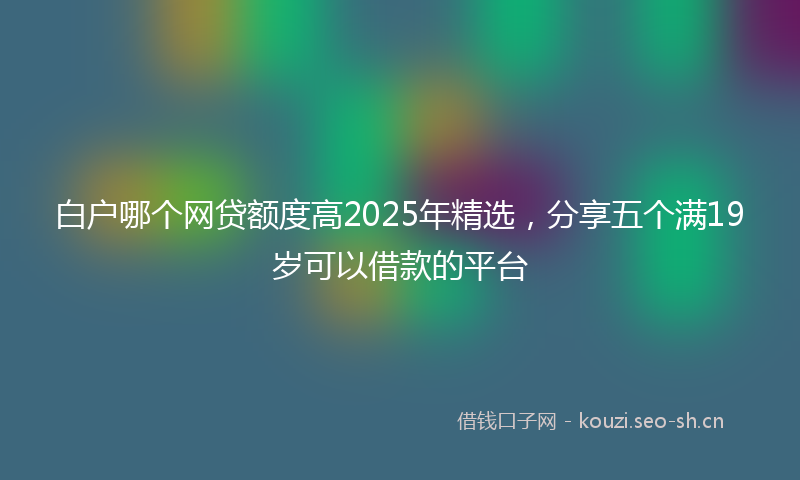 白户哪个网贷额度高2025年精选，分享五个满19岁可以借款的平台