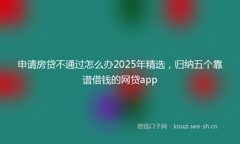 申请房贷不通过怎么办2025年精选，归纳五个靠谱借钱的网贷app