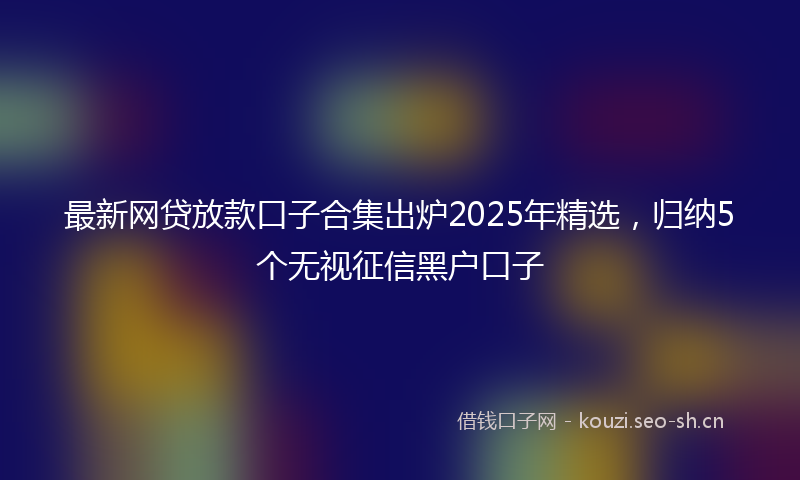 最新网贷放款口子合集出炉2025年精选，归纳5个无视征信黑户口子