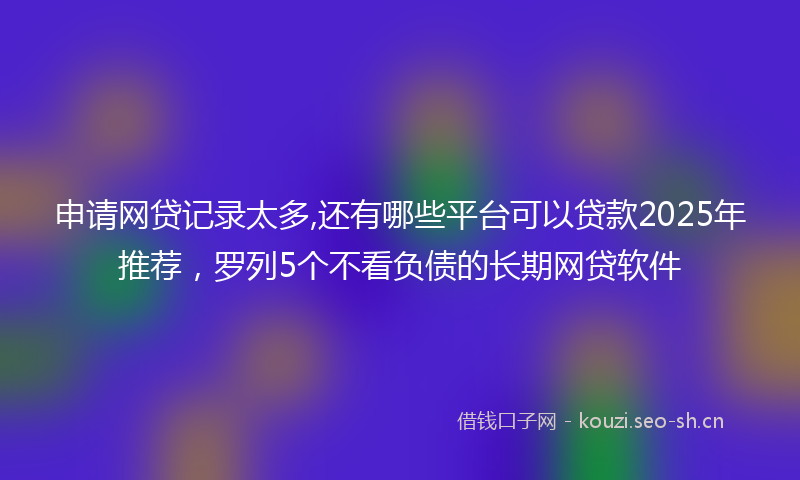 申请网贷记录太多,还有哪些平台可以贷款2025年推荐，罗列5个不看负债的长期网贷软件