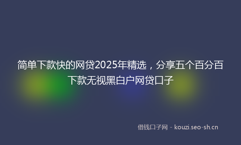 简单下款快的网贷2025年精选，分享五个百分百下款无视黑白户网贷口子