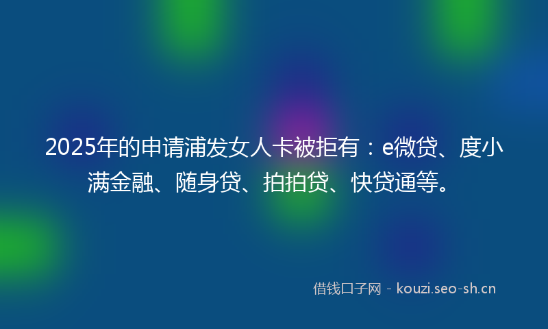 2025年的申请浦发女人卡被拒有：e微贷、度小满金融、随身贷、拍拍贷、快贷通等。