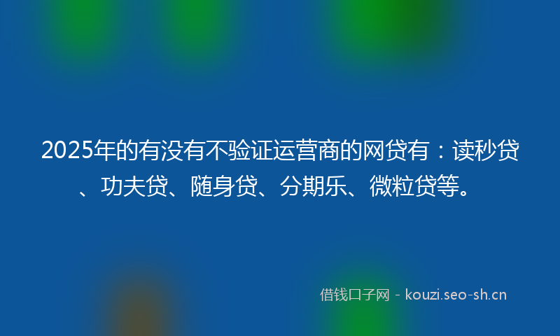 2025年的有没有不验证运营商的网贷有：读秒贷、功夫贷、随身贷、分期乐、微粒贷等。