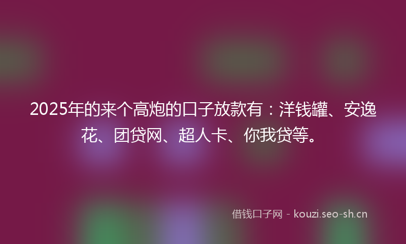 2025年的来个高炮的口子放款有：洋钱罐、安逸花、团贷网、超人卡、你我贷等。