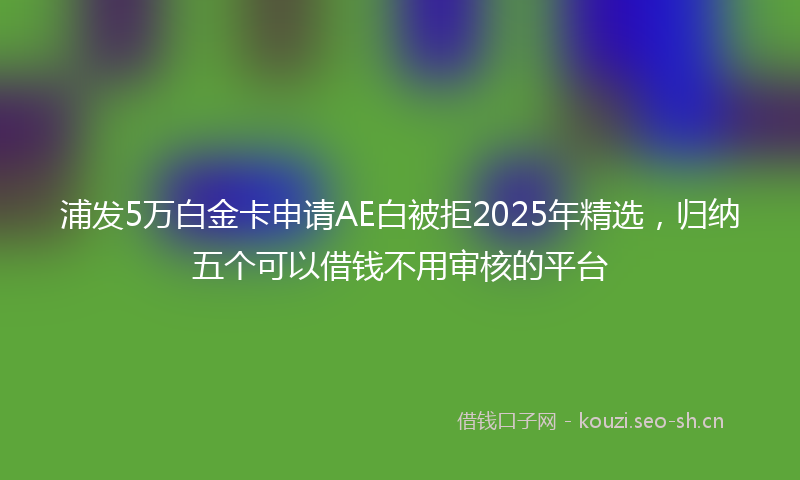 浦发5万白金卡申请AE白被拒2025年精选，归纳五个可以借钱不用审核的平台